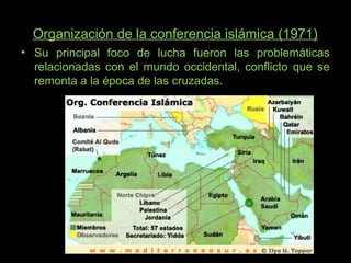 Organización de la conferencia islámica (1971)
• Su principal foco de lucha fueron las problemáticas
relacionadas con el mundo occidental, conflicto que se
remonta a la época de las cruzadas.
 