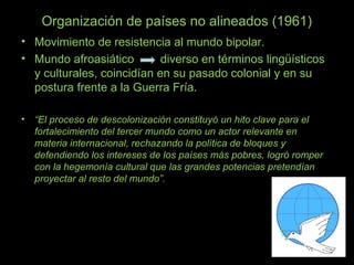 Organización de países no alineados (1961)
• Movimiento de resistencia al mundo bipolar.
• Mundo afroasiático diverso en términos lingüísticos
y culturales, coincidían en su pasado colonial y en su
postura frente a la Guerra Fría.
• “El proceso de descolonización constituyó un hito clave para el
fortalecimiento del tercer mundo como un actor relevante en
materia internacional, rechazando la política de bloques y
defendiendo los intereses de los países más pobres, logró romper
con la hegemonía cultural que las grandes potencias pretendían
proyectar al resto del mundo”.
 