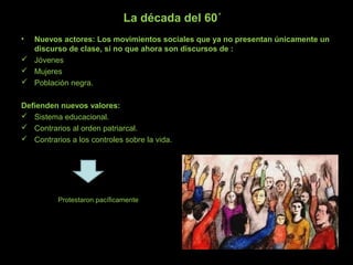 La década del 60´
• Nuevos actores: Los movimientos sociales que ya no presentan únicamente un
discurso de clase, si no que ahora son discursos de :
 Jóvenes
 Mujeres
 Población negra.
Defienden nuevos valores:
 Sistema educacional.
 Contrarios al orden patriarcal.
 Contrarios a los controles sobre la vida.
Protestaron pacíficamente
 