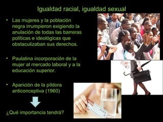 Igualdad racial, igualdad sexual
• Las mujeres y la población
negra irrumpieron exigiendo la
anulación de todas las barreras
políticas e ideológicas que
obstaculizaban sus derechos.
• Paulatina incorporación de la
mujer al mercado laboral y a la
educación superior.
• Aparición de la píldora
anticonceptiva (1960)
¿Qué importancia tendrá?
 