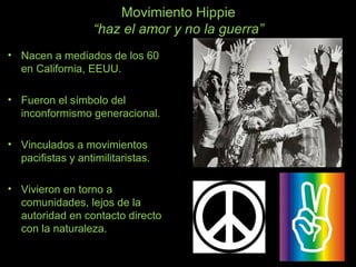 Movimiento Hippie
“haz el amor y no la guerra”
• Nacen a mediados de los 60
en California, EEUU.
• Fueron el símbolo del
inconformismo generacional.
• Vinculados a movimientos
pacifistas y antimilitaristas.
• Vivieron en torno a
comunidades, lejos de la
autoridad en contacto directo
con la naturaleza.
 