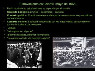 El movimiento estudiantil, mayo de 1968.
• París: movimiento estudiantil que se expandió por el mundo.
• Contexto Económico: Crisis – desempleo – carestía.
• Contexto político: Cuestionamiento al sistema de dominio europeo y sobretodo
norteamericano.
• Contexto cultural: Sociedad influenciada por los mass-media, descontento en
torno a la sociedad de consumo.
• Lemas:
 “la imaginación al poder”
 “Seamos realistas, pidamos lo imposible”
 “Lo queremos todo y lo queremos ahora”
 