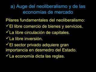 a) Auge del neoliberalismo y de las
economías de mercado
Pilares fundamentales del neoliberalismo:
El libre comercio de bienes y servicios.
La libre circulación de capitales.
La libre inversión.
El sector privado adquiere gran
importancia en desmedro del Estado.
La economía dicta las reglas.
 