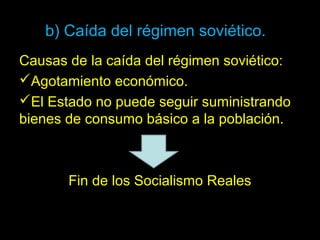 b) Caída del régimen soviético.
Causas de la caída del régimen soviético:
Agotamiento económico.
El Estado no puede seguir suministrando
bienes de consumo básico a la población.
Fin de los Socialismo Reales
 