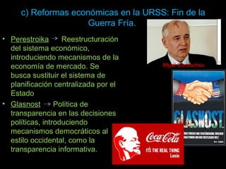 c) Reformas económicas en la URSS: Fin de la
Guerra Fría.
• Perestroika Reestructuración
del sistema económico,
introduciendo mecanismos de la
economía de mercado. Se
busca sustituir el sistema de
planificación centralizada por el
Estado
• Glasnost Política de
transparencia en las decisiones
políticas, introduciendo
mecanismos democráticos al
estilo occidental, como la
transparencia informativa.
Mijail Gorbachov
 