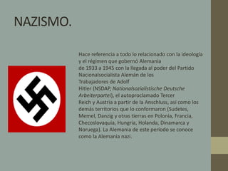 NAZISMO. 
Hace referencia a todo lo relacionado con la ideología 
y el régimen que gobernó Alemania 
de 1933 a 1945 con la llegada al poder del Partido 
Nacionalsocialista Alemán de los 
Trabajadores de Adolf 
Hitler (NSDAP, Nationalsozialistische Deutsche 
Arbeiterpartei), el autoproclamado Tercer 
Reich y Austria a partir de la Anschluss, así como los 
demás territorios que lo conformaron (Sudetes, 
Memel, Danzig y otras tierras en Polonia, Francia, 
Checoslovaquia, Hungría, Holanda, Dinamarca y 
Noruega). La Alemania de este período se conoce 
como la Alemania nazi. 
 