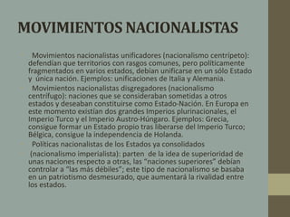 MOVIMIENTOS NACIONALISTAS 
• Movimientos nacionalistas unificadores (nacionalismo centrípeto): 
defendían que territorios con rasgos comunes, pero políticamente 
fragmentados en varios estados, debían unificarse en un sólo Estado 
y única nación. Ejemplos: unificaciones de Italia y Alemania. 
• Movimientos nacionalistas disgregadores (nacionalismo 
centrífugo): naciones que se consideraban sometidas a otros 
estados y deseaban constituirse como Estado-Nación. En Europa en 
este momento existían dos grandes Imperios plurinacionales, el 
Imperio Turco y el Imperio Austro-Húngaro. Ejemplos: Grecia, 
consigue formar un Estado propio tras liberarse del Imperio Turco; 
Bélgica, consigue la independencia de Holanda. 
• Políticas nacionalistas de los Estados ya consolidados 
• (nacionalismo imperialista): parten de la idea de superioridad de 
unas naciones respecto a otras, las “naciones superiores” debían 
controlar a “las más débiles”; este tipo de nacionalismo se basaba 
en un patriotismo desmesurado, que aumentará la rivalidad entre 
los estados. 
 