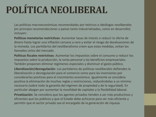 POLÍTICA NEOLIBERAL 
• Las políticas macroeconómicas recomendadas por teóricos o ideólogos neoliberales 
(en principio recomendaciones a países tanto industrializados, como en desarrollo) 
incluyen: 
• Políticas monetarias restrictivas: Aumentar tasas de interés o reducir la oferta de 
dinero hasta lograr una inflación cercana a cero y evitar el riesgo de devaluaciones de 
la moneda. Los partidarios del neoliberalismo creen que estas medidas, evitan los 
llamados ciclos del mercado. 
• Políticas fiscales restrictivas: Aumentar los impuestos sobre el consumo y reducir los 
impuestos sobre la producción, la renta personal y los beneficios empresariales. 
También proponen eliminar regímenes especiales y disminuir el gasto público. 
• Liberalización/desregulación: Los partidarios de políticas neoliberales defienden la 
liberalización o desregulación para el comercio como para las inversiones por 
considerarlas positivas para el crecimiento económico. Igualmente se considera 
positiva la eliminación de muchas reglas y restricciones, reduciéndolas a un mínimo 
necesario (sobre todo la garantía del régimen de propiedad y de la seguridad). En 
particular abogan por aumentar la movilidad de capitales y la flexibilidad laboral. 
• Privatización: Se considera que los agentes privados tienden a ser más productivos y 
eficientes que los públicos y que el Estado debe achicarse para ser más eficiente y 
permitir que el sector privado sea el encargado de la generación de riqueza. 
 