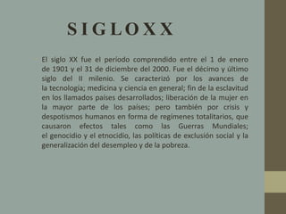 S I G L O X X 
• El siglo XX fue el período comprendido entre el 1 de enero 
de 1901 y el 31 de diciembre del 2000. Fue el décimo y último 
siglo del II milenio. Se caracterizó por los avances de 
la tecnología; medicina y ciencia en general; fin de la esclavitud 
en los llamados países desarrollados; liberación de la mujer en 
la mayor parte de los países; pero también por crisis y 
despotismos humanos en forma de regímenes totalitarios, que 
causaron efectos tales como las Guerras Mundiales; 
el genocidio y el etnocidio, las políticas de exclusión social y la 
generalización del desempleo y de la pobreza. 
 