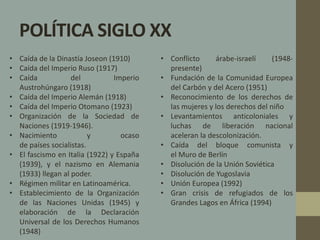 POLÍTICA SIGLO XX 
• Conflicto árabe-israelí (1948- 
presente) 
• Fundación de la Comunidad Europea 
del Carbón y del Acero (1951) 
• Reconocimiento de los derechos de 
las mujeres y los derechos del niño 
• Levantamientos anticoloniales y 
luchas de liberación nacional 
aceleran la descolonización. 
• Caída del bloque comunista y 
el Muro de Berlín 
• Disolución de la Unión Soviética 
• Disolución de Yugoslavia 
• Unión Europea (1992) 
• Gran crisis de refugiados de los 
Grandes Lagos en África (1994) 
• Caída de la Dinastía Joseon (1910) 
• Caída del Imperio Ruso (1917) 
• Caída del Imperio 
Austrohúngaro (1918) 
• Caída del Imperio Alemán (1918) 
• Caída del Imperio Otomano (1923) 
• Organización de la Sociedad de 
Naciones (1919-1946). 
• Nacimiento y ocaso 
de países socialistas. 
• El fascismo en Italia (1922) y España 
(1939), y el nazismo en Alemania 
(1933) llegan al poder. 
• Régimen militar en Latinoamérica. 
• Establecimiento de la Organización 
de las Naciones Unidas (1945) y 
elaboración de la Declaración 
Universal de los Derechos Humanos 
(1948) 
 