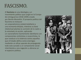 FASCISMO. 
El fascismo es una ideología y un 
movimiento político que surgió en la Europa 
de entreguerras (1918-1939) creado 
por Benito Mussolini. El proyecto político del 
fascismo es instaurar 
un corporativismo estatal totalitario y 
una economía dirijista, mientras su base 
intelectual plantea la sumisión de la razón a 
la voluntad y la acción, aplicando 
un nacionalismo fuertemente identitario con 
componentes victimistas o revanchistas, lo 
que conduce a la violencia contra aquellos 
que el Estado defina como enemigos 
mediante un eficaz aparato de propaganda; 
todo esto aunado a un componente social 
interclasista y una negación a ubicarse en 
el espectro político. 
 