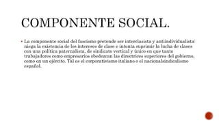  La componente social del fascismo pretende ser interclasista y antiindividualista: 
niega la existencia de los intereses de clase e intenta suprimir la lucha de clases 
con una política paternalista, de sindicato vertical y único en que tanto 
trabajadores como empresarios obedezcan las directrices superiores del gobierno, 
como en un ejército. Tal es el corporativismo italiano o el nacionalsindicalismo 
español. 
 