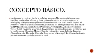  Nazismo es la contracción de la palabra alemana Nationalsozialismus, que 
significa nacionalsocialismo, y hace referencia a todo lo relacionado con la 
ideología y el régimen que gobernó Alemania de 1933 a 1945 con la llegada al 
poder del Partido Nacionalsocialista Alemán de los Trabajadores de Adolf Hitler 
(NSDAP, Nationalsozialistische Deutsche Arbeiterpartei), el autoproclamado 
Tercer Reich y Austria a partir de la Anschluss, así como los demás territorios que 
lo conformaron (Sudetes, Memel, Danzig y otras tierras en Polonia, Francia, 
Checoslovaquia, Hungría, Holanda, Dinamarca y Noruega). La Alemania de este 
período se conoce como la Alemania nazi. 
 