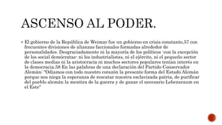  El gobierno de la República de Weimar fue un gobierno en crisis constante,57 con 
frecuentes divisiones de alianzas faccionales formadas alrededor de 
personalidades. Desgraciadamente ni la mayoría de los políticos -con la excepción 
de los social demócratas- ni los industrialistas, ni el ejército, ni el pequeño sector 
de clases medias ni la aristocracia ni muchos sectores populares tenían interés en 
la democracia.58 En las palabras de una declaración del Partido Conservador 
Alemán: "Odiamos con todo nuestro corazón la presente forma del Estado Alemán 
porque nos niega la esperanza de rescatar nuestra esclavizada patria, de purificar 
del pueblo alemán la mentira de la guerra y de ganar el necesario Lebensraum en 
el Este" 
 