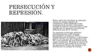 Hitler aplicó de inmediato la represión 
contra un amplio espectro de 
ciudadanos: judíos (definidos como 
enemigos de la nación), comunistas, 
testigos de Jehová, homosexuales y todo 
aquello que se opusiera a la estrecha 
definición nazi de la "nación". 
La represión la llevaron adelante 
prioritariamente la SS, fuerzas 
paramilitares creadas en 1925 y 
fortalecidas por el régimen, y la Gestapo, 
policía secreta nazi que respondía a las 
SS, y que contaba con una densa red de 
espías y delatores. El terror se ejercía de 
forma directa: por medio de la censura, 
las agresiones físicas, los arrestos y las 
detenciones en campos de trabajo. 
 