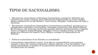  Movimientos nacionalistas unificadores (nacionalismo centrípeto): defendían que 
territorios con rasgos comunes, pero políticamente fragmentados en varios estados, 
debían unificarse en un sólo Estado y única nación. Ejemplos: unificaciones de Italia y 
Alemania. 
 Movimientos nacionalistas disgregadores (nacionalismo centrífugo): naciones que se 
consideraban sometidas a otros estados y deseaban constituirse como Estado-Nación. 
En Europa en este momento existían dos grandes Imperios plurinacionales, el Imperio 
Turco y el Imperio Austro-Húngaro. Ejemplos: Grecia, consigue formar un Estado 
propio tras liberarse del Imperio Turco; Bélgica, consigue la independencia de 
Holanda. 
 Políticas nacionalistas de los Estados ya consolidados 
 (nacionalismo imperialista): parten de la idea de superioridad de unas naciones 
respecto a otras, las “naciones superiores” debían controlar a “las más débiles”; este 
tipo de nacionalismo se basaba en un patriotismo desmesurado, que aumentará la 
rivalidad entre los estados. 
 