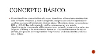 El neoliberalismo –también llamado nuevo liberalismo o liberalismo tecnocrático– 
es la corriente económica y política inspirada y responsable del resurgimiento de 
las ideas asociadas al liberalismo clásico o primer liberalismo desde las décadas de 
1970 y 1980.1 2 Los defensores del neoliberalismo apoyan una amplia 
liberalización de la economía, el libre comercio en general y una drástica reducción 
del gasto público y la intervención del Estado en la economía en favor del sector 
privado, que pasaría a desempeñar las competencias tradicionalmente asumidas 
por el Estado 
 