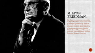 En el plano económico, se identifica 
a Milton Friedman (1ª imagen) como 
el principal exponente de lo que se 
ha venido a llamar neoliberalismo, 
mientras que en el plano político es 
el antiguo presidente de Estados 
Unidos Ronald Reagan (2ª imagen), 
junto a la antigua primera ministra 
británica Margaret Thatcher. 
 