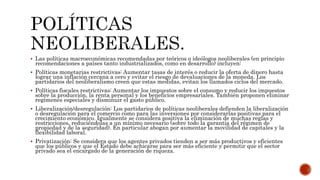  Las políticas macroeconómicas recomendadas por teóricos o ideólogos neoliberales (en principio 
recomendaciones a países tanto industrializados, como en desarrollo) incluyen: 
 Políticas monetarias restrictivas: Aumentar tasas de interés o reducir la oferta de dinero hasta 
lograr una inflación cercana a cero y evitar el riesgo de devaluaciones de la moneda. Los 
partidarios del neoliberalismo creen que estas medidas, evitan los llamados ciclos del mercado. 
 Políticas fiscales restrictivas: Aumentar los impuestos sobre el consumo y reducir los impuestos 
sobre la producción, la renta personal y los beneficios empresariales. También proponen eliminar 
regímenes especiales y disminuir el gasto público. 
 Liberalización/desregulación: Los partidarios de políticas neoliberales defienden la liberalización 
o desregulación para el comercio como para las inversiones por considerarlas positivas para el 
crecimiento económico. Igualmente se considera positiva la eliminación de muchas reglas y 
restricciones, reduciéndolas a un mínimo necesario (sobre todo la garantía del régimen de 
propiedad y de la seguridad). En particular abogan por aumentar la movilidad de capitales y la 
flexibilidad laboral. 
 Privatización: Se considera que los agentes privados tienden a ser más productivos y eficientes 
que los públicos y que el Estado debe achicarse para ser más eficiente y permitir que el sector 
privado sea el encargado de la generación de riqueza. 
 