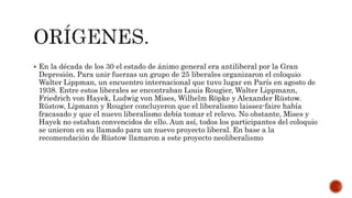  En la década de los 30 el estado de ánimo general era antiliberal por la Gran 
Depresión. Para unir fuerzas un grupo de 25 liberales organizaron el coloquio 
Walter Lippman, un encuentro internacional que tuvo lugar en París en agosto de 
1938. Entre estos liberales se encontraban Louis Rougier, Walter Lippmann, 
Friedrich von Hayek, Ludwig von Mises, Wilhelm Röpke y Alexander Rüstow. 
Rüstow, Lipmann y Rougier concluyeron que el liberalismo laissez-faire había 
fracasado y que el nuevo liberalismo debía tomar el relevo. No obstante, Mises y 
Hayek no estaban convencidos de ello. Aun así, todos los participantes del coloquio 
se unieron en su llamado para un nuevo proyecto liberal. En base a la 
recomendación de Rüstow llamaron a este proyecto neoliberalismo 
 