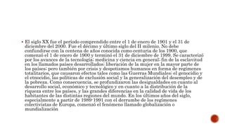  El siglo XX fue el período comprendido entre el 1 de enero de 1901 y el 31 de 
diciembre del 2000. Fue el décimo y último siglo del II milenio. No debe 
confundirse con la centena de años conocida como centuria de los 1900, que 
comenzó el 1 de enero de 1900 y terminó el 31 de diciembre de 1999. Se caracterizó 
por los avances de la tecnología; medicina y ciencia en general; fin de la esclavitud 
en los llamados países desarrollados; liberación de la mujer en la mayor parte de 
los países; pero también por crisis y despotismos humanos en forma de regímenes 
totalitarios, que causaron efectos tales como las Guerras Mundiales; el genocidio y 
el etnocidio, las políticas de exclusión social y la generalización del desempleo y de 
la pobreza. Como consecuencia, se profundizaron las desigualdades en cuanto al 
desarrollo social, económico y tecnológico y en cuanto a la distribución de la 
riqueza entre los países, y las grandes diferencias en la calidad de vida de los 
habitantes de las distintas regiones del mundo. En los últimos años del siglo, 
especialmente a partir de 1989-1991 con el derrumbe de los regímenes 
colectivistas de Europa, comenzó el fenómeno llamado globalización o 
mundialización 
 