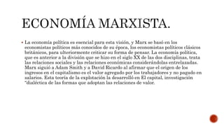  La economía política es esencial para esta visión, y Marx se basó en los 
economistas políticos más conocidos de su época, los economistas políticos clásicos 
británicos, para ulteriormente criticar su forma de pensar. La economía política, 
que es anterior a la división que se hizo en el siglo XX de las dos disciplinas, trata 
las relaciones sociales y las relaciones económicas considerándolas entrelazadas. 
Marx siguió a Adam Smith y a David Ricardo al afirmar que el origen de los 
ingresos en el capitalismo es el valor agregado por los trabajadores y no pagado en 
salarios. Esta teoría de la explotación la desarrolló en El capital, investigación 
“dialéctica de las formas que adoptan las relaciones de valor. 
 