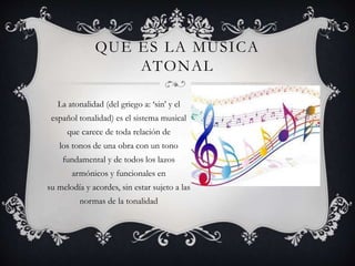 QUE ES LA MUSICA
ATONAL
La atonalidad (del griego a: ‘sin’ y el
español tonalidad) es el sistema musical
que carece de toda relación de
los tonos de una obra con un tono
fundamental y de todos los lazos
armónicos y funcionales en
su melodía y acordes, sin estar sujeto a las
normas de la tonalidad