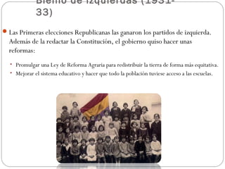 Bienio de izquierdas (1931-
33)
Las Primeras elecciones Republicanas las ganaron los partidos de izquierda.
Además de la redactar la Constitución, el gobierno quiso hacer unas
reformas:
• Promulgar una Ley de Reforma Agraria para redistribuir la tierra de forma más equitativa.
• Mejorar el sistema educativo y hacer que todo la población tuviese acceso a las escuelas.
 