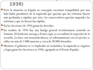 1936)
Pero la situación en España no conseguía encontrar tranquilidad: por una
lado había partidarios de la izquierda que querían que las reformas fuesen
más profundas y rápidas; por otro, los conservadores querían suspender las
reformas y que no fuesen tan rápidas.
En las elecciones de 1933 ganan las derechas.
En octubre de 1934 hay una huelga general revolucionaria centrada en
Asturias. El Gobierno encarga a Franco (que ya era militar) la represión de la
revuelta. Lo hace con tremenda dureza: el enfrentamiento con el ejército se
salda con más de 2 000 muertos y cerca de 30 000 detenidos.
Mientras el gobierno se ve implicado en escándalos, la izquierda se organiza
y logra ganar las elecciones en 1936, agrupada en el Frente Popular.
 