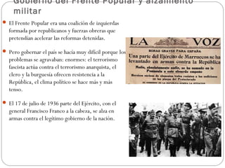 Gobierno del Frente Popular y alzamiento
militar
 El Frente Popular era una coalición de izquierdas
formada por republicanos y fuerzas obreras que
pretendían acelerar las reformas detenidas.
 Pero gobernar el país se hacía muy difícil porque los
problemas se agravaban: enormes: el terrorismo
fascista actúa contra el terrorismo anarquista, el
clero y la burguesía ofrecen resistencia a la
República, el clima político se hace más y más
tenso.
 El 17 de julio de 1936 parte del Ejército, con el
general Francisco Franco a la cabeza, se alza en
armas contra el legítimo gobierno de la nación.
 