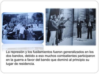 La represión y los fusilamientos fueron generalizados en los
dos bandos, debido a eso muchos combatientes participaron
en la guerra a favor del bando que dominó al principio su
lugar de residencia.
 