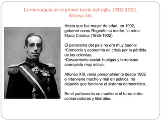 La monarquía en el primer tercio del siglo. 1902-1931.
Alfonso XIII.
Hasta que fue mayor de edad, en 1902,
gobernó como Regente su madre, la reina
María Cristina (1885-1902).
El panorama del país no era muy bueno:
•Comercio y economía en crisis por la pérdida
de las colonias.
•Descontento social: huelgas y terrorismo
anarquista muy activo.
Alfonso XIII, reina personalmente desde 1902
e interviene mucho y mal en política, no
dejando que funcione el sistema democrático.
En el parlamento se mantiene el turno entre
conservadores y liberales.
 
