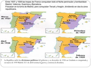 .
Entre 1937 y 1938 las tropas de Franco conquistan todo el Norte peninsular y bombardean
Madrid, Valencia, Guernica y Barcelona.
Fracasan en la toma de Madrid, pero conquistan Teruel y Aragón, dividiendo en dos la zona
republicana.
• La República sufrió las divisiones políticas del gobierno y en diciembre de 1938 cae Cataluña es conquistada y
en marzo de 1939 Madrid. El 1 de abril termina la guerra y comienza la dictadura.
 