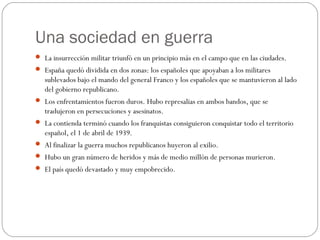 Una sociedad en guerra
 La insurrección militar triunfó en un principio más en el campo que en las ciudades.
 España quedó dividida en dos zonas: los españoles que apoyaban a los militares
sublevados bajo el mando del general Franco y los españoles que se mantuvieron al lado
del gobierno republicano.
 Los enfrentamientos fueron duros. Hubo represalias en ambos bandos, que se
tradujeron en persecuciones y asesinatos.
 La contienda terminó cuando los franquistas consiguieron conquistar todo el territorio
español, el 1 de abril de 1939.
 Al finalizar la guerra muchos republicanos huyeron al exilio.
 Hubo un gran número de heridos y más de medio millón de personas murieron.
 El país quedó devastado y muy empobrecido.
 