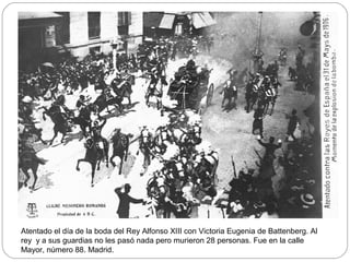 Atentado el día de la boda del Rey Alfonso XIII con Victoria Eugenia de Battenberg. Al
rey y a sus guardias no les pasó nada pero murieron 28 personas. Fue en la calle
Mayor, número 88. Madrid.
 