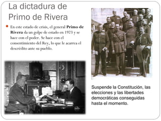 La dictadura de
Primo de Rivera
 En este estado de crisis, el general Primo de
Rivera da un golpe de estado en 1923 y se
hace con el poder. Se hace con el
consentimiento del Rey, lo que le acarrea el
descrédito ante su pueblo.
Suspende la Constitución, las
elecciones y las libertades
democráticas conseguidas
hasta el momento.
 