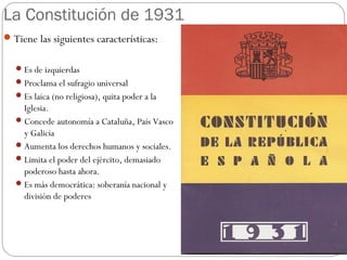 La Constitución de 1931
Tiene las siguientes características:
Es de izquierdas
Proclama el sufragio universal
Es laica (no religiosa), quita poder a la
Iglesia.
Concede autonomía a Cataluña, País Vasco
y Galicia
Aumenta los derechos humanos y sociales.
Limita el poder del ejército, demasiado
poderoso hasta ahora.
Es más democrática: soberanía nacional y
división de poderes
 