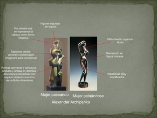 Alexander Archipenko Mujer paseando Mujer peinándose Espacios vacíos generan contraimagen imaginaria para compensar Figuras erguidas en espiral Recreación en figura humana Formas convexas y cóncavas, ángulos y aristas en distintas direcciones interactúan con espacio dotando a la obra de un fluido dinamismo Por primera vez se representa la cabeza como forma negativa Volúmenes muy simplificados Deformación orgánica fluida 