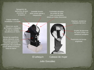 Julio González El arlequín Cabeza de mujer Empleo de planchas de hierro unidas con soldadura autógena Ágregación de elementos de gran diversidad  en el espacio Eleva (con ayuda de Picasso) a categoría de arte los trabajos escultóricos en hierro Chapas metálicas modeladas y curvadas Rompe las superficies planas abriendo zonas intermedias conectando todos los elementos (el triángulo y las superficies curvas atraen el entorno hacia el interior Predominio de formas angulosas Contrastes abruptos de puntos de vista crean una escultura abierta en todas direcciones Inestable tensión entre zonas opacas y trasparentes Expresan resistencia maleable del hierro 