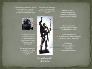Pablo Gargallo El profeta Fundido en bronce (modelo en yeso del que se realizaron siete reproducciones) Masas sustituidas por oquedades rodeadas de elementos curvos Expresionismo de rostro (grito) con aristas muy marcadas acentuado con hueco en lado izquierdo de la cara Organizada en torno a un eje central (cabeza, columna vertebral y pierna izquierda) Volumen configurado a partir de curvas y contracurvas que incorporan el hueco (“transparencia de las masas” Efectos de la luz: zona vacías traspasa, zonas cóncavas reflejan zonas convexas resbala Firmemente apoyado en el suelo, se inclina levemente hacia  delante Contraste mano abierta hacia arriba y cerrada férreamente agarrando báculo 