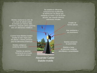 Alexander Calder Stabile-mobile Arte cambiante y en movimiento Stabiles se asientan firmemente en el suelo y se elevan airosos Stabiles adelgazan conforme ascienden Stabiles a base de planchas metálicas atornilladas o ensambladas Stabiles sensación de perennidad Cuando hace Stabiles-mobiles emplea el color negro para las placas y colores primarios para los elementos dinámicos Mobiles mediante la unión de una serie de placas unidos al principio por hierros, hilos, alambres y después (años cuarenta) sólo con elementos metálicos  Se establecen diferentes composiciones equilibrando la distribución de placas que, mediante un motor o por la acción del aire, van creando distintos volúmenes virtuales Empleo de formas planas 