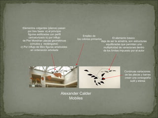 Alexander Calder Mobiles Elementos colgantes (planos) pasan por tres fases: a) al principio figuras estilizadas con perfil caricaturizado b) por influjo de Piet Mondrian placas geométricas (círculos y  rectángulos) c) Por influjo de Miro figuras ameboides en ordenación arbolada Empleo de los colores primarios El elemento básico deja de ser la simetría, son estructuras equilibradas que permiten una multiplicidad de variaciones dentro de los límites impuesto por el autor Continuas variaciones de las placas y barras crean una coreografía sutil y etérea 