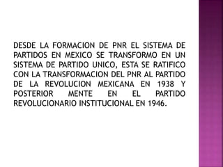 DESDE LA FORMACION DE PNR EL SISTEMA DE
PARTIDOS EN MEXICO SE TRANSFORMO EN UN
SISTEMA DE PARTIDO UNICO, ESTA SE RATIFICO
CON LA TRANSFORMACION DEL PNR AL PARTIDO
DE LA REVOLUCION MEXICANA EN 1938 Y
POSTERIOR MENTE EN EL PARTIDO
REVOLUCIONARIO INSTITUCIONAL EN 1946.
 