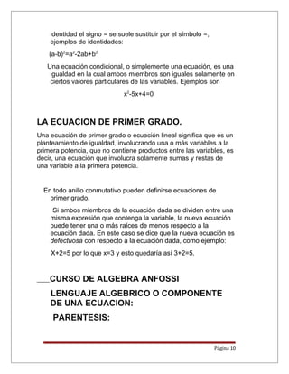 identidad el signo = se suele sustituir por el símbolo =,
ejemplos de identidades:
(a-b)2
=a2
-2ab+b2
Una ecuación condicional, o simplemente una ecuación, es una
igualdad en la cual ambos miembros son iguales solamente en
ciertos valores particulares de las variables. Ejemplos son
x2
-5x+4=0
LA ECUACION DE PRIMER GRADO.
Una ecuación de primer grado o ecuación lineal significa que es un
planteamiento de igualdad, involucrando una o más variables a la
primera potencia, que no contiene productos entre las variables, es
decir, una ecuación que involucra solamente sumas y restas de
una variable a la primera potencia.
En todo anillo conmutativo pueden definirse ecuaciones de
primer grado.
Si ambos miembros de la ecuación dada se dividen entre una
misma expresión que contenga la variable, la nueva ecuación
puede tener una o más raíces de menos respecto a la
ecuación dada. En este caso se dice que la nueva ecuación es
defectuosa con respecto a la ecuación dada, como ejemplo:
X+2=5 por lo que x=3 y esto quedaría así 3+2=5.
CURSO DE ALGEBRA ANFOSSI
LENGUAJE ALGEBRICO O COMPONENTE
DE UNA ECUACION:
PARENTESIS:
Página 10
 