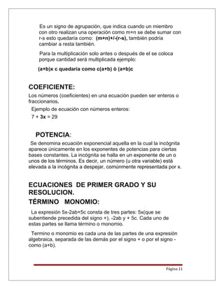 Es un signo de agrupación, que indica cuando un miembro
con otro realizan una operación como m+n se debe sumar con
r-s esto quedaría como: (m+n)+/-(r-s), también podría
cambiar a resta también.
Para la multiplicación solo antes o después de el se coloca
porque cantidad será multiplicada ejemplo:
(a+b)x c quedaría como c(a+b) ò (a+b)c
COEFICIENTE:
Los números (coeficientes) en una ecuación pueden ser enteros o
fraccionarios.
Ejemplo de ecuación con números enteros:
7 + 3x = 29
POTENCIA:
Se denomina ecuación exponencial aquella en la cual la incógnita
aparece únicamente en los exponentes de potencias para ciertas
bases constantes. La incógnita se halla en un exponente de un o
unos de los términos. Es decir, un número (u otra variable) está
elevada a la incógnita a despejar, comúnmente representada por x.
ECUACIONES DE PRIMER GRADO Y SU
RESOLUCION.
TÉRMINO MONOMIO:
La expresión 5x-2ab+5c consta de tres partes: 5x(que se
subentiende precedida del signo +), -2ab y + 5c. Cada uno de
estas partes se llama término o monomio.
Termino o monomio es cada una de las partes de una expresión
algebraica, separada de las demás por el signo + o por el signo -
como (a+b).
Página 11
 