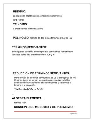 BINOMIO:
La expresión algébrica que consta de dos términos:
(a+b)+(r+s)
TRINOMIO:
Consta de tres términos x-ab+c
POLINOMIO: Consta de dos o más términos c+bc+ad+ca
TERMINOS SEMEJANTES:
Son aquellos que solo difieren por sus coeficientes numéricos o
literarios como 5ab y literales como a, b y m.
REDUCCIÓN DE TÉRMINOS SEMEJANTES:
Para reducir los términos semejantes, se ve la semejanza de los
términos luego se suman los coeficientes con las variables
además de sus exponentes sean semejantes y se reduce el
termino o la expresión.
19a2
-9a2
+6a-5a2
+3a = 5a2
+9ª
ALGEBRA ELEMENTAL
Rarnett Rich
CONCEPTO DE MONOMIO Y DE POLINOMIO.
Página 12
 