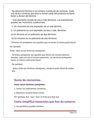 Se denomina término a un número o producto de números. Cada
uno de los números que entra a formar parte del producto se llama
factor o divisor del término.
Una expresión consta de uno o más términos. Las expresiones
pueden ser monomios o polinomios.
1. Un monomio es una expresión de un solo término.
2. Un polinomio es una expresión de dos o más términos.
a) Un binomio es un polinomio de dos términos.
b) Un trinomio es un polinomio de dos términos.
Términos no semejantes son aquellos que no tienen la misma parte literal.
Por ejemplo:
5x2yz -3xy2 no son términos semejantes.
Términos semejantes son aquellos que tienen los mismos factores
literales, cada uno con el mismo exponente. Los términos semejantes
tienen el mismo coeficiente literal.
Por ejemplo:
4x2y y 5x2y son términos semejantes, siendo la parte literal de ambos
x2y.
Suma de monomios.
Como sumar términos semejantes.
1. Sumar sus coeficientes numéricos.
2. Mantener la parte literal común.
Por ejemplo, 3a2 - 5a2 + 4a2= (3-5+4) a2 o bien 2a2
Como simplifica monomios que han de sumarse.
1. Los paréntesis pueden omitirse.
Página 13
 