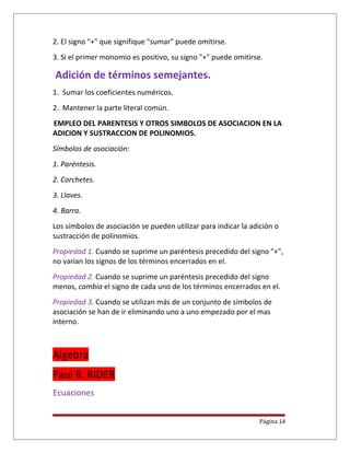2. El signo "+" que signifique "sumar" puede omitirse.
3. Si el primer monomio es positivo, su signo "+" puede omitirse.
Adición de términos semejantes.
1. Sumar los coeficientes numéricos.
2. Mantener la parte literal común.
EMPLEO DEL PARENTESIS Y OTROS SIMBOLOS DE ASOCIACION EN LA
ADICION Y SUSTRACCION DE POLINOMIOS.
Símbolos de asociación:
1. Paréntesis.
2. Corchetes.
3. Llaves.
4. Barra.
Los símbolos de asociación se pueden utilizar para indicar la adición o
sustracción de polinomios.
Propiedad 1. Cuando se suprime un paréntesis precedido del signo "+",
no varían los signos de los términos encerrados en el.
Propiedad 2. Cuando se suprime un paréntesis precedido del signo
menos, cambia el signo de cada uno de los términos encerrados en el.
Propiedad 3. Cuando se utilizan más de un conjunto de símbolos de
asociación se han de ir eliminando uno a uno empezado por el mas
interno.
Algebra
Paul R. RIDER
Ecuaciones
Página 14
 