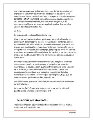 Una ecuación sirve para indicar que dos expresiones son iguales, las
expresiones se llaman los miembros o lados de la ecuación. Estos
miembros se llaman izquierdos o derechos según si preceden o siguen
EL SIGNO = EN LA ECUACION. Generalmente, una ecuación contiene
una o más cantidades literales, que se llaman incógnitas, y es
precisamente el fin de los procesos algebraicos el de descubrir los
valores de estas cantidades. Así:
3x-7= 5
Es una ecuación en la cual la incógnita es x.
Una ecuación cuyos miembros son iguales para todos los valores
admisibles* de la incógnita o de las incógnitas que contenga, es una
ecuación idéntica o una identidad. Una ecuación cuyos miembros son
iguales para ciertos valores (o posiblemente para ningún valor), de la
incógnita o las incógnitas que contenga, pero no para todos los valores
admisibles, es una ecuación condicional. La palabra ecuación cuando se
emplea sin modificar, se interpreta normalmente como una ecuación
condicional.
Cuando una ecuación contiene solamente una incógnita, cualquier
numero que, cuando se sustituye por la incógnita, hace que los
miembros de la ecuación sean iguales entre sí se llama raíz o solución
de la ecuación, y se dice que satisface la ecuación. Cuando una
ecuación contiene más de una incógnita, cualquier cantidad de
números que, cuando se sustituyen por las incógnitas, haga que los
miembros sean iguales entre sí es una solución.
Son identidades, pudiendo satisfacer por todos los valores admisibles
de las incógnitas.
La ecuación 3x-7= 5, por otro lado, es una ecuación condicional,
puesto que se satisface solamente por X=4
Ecuaciones equivalentes.
Dos ecuaciones son equivalentes si tienen exactamente las mismas
soluciones. Así, las ecuaciones
Página 15
 