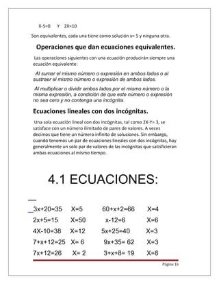 X-5=0 Y 2X=10
Son equivalentes, cada una tiene como solución x= 5 y ninguna otra.
Operaciones que dan ecuaciones equivalentes.
Las operaciones siguientes con una ecuación producirán siempre una
ecuación equivalente:
Al sumar el mismo número o expresión en ambos lados o al
sustraer el mismo número o expresión de ambos lados.
Al multiplicar o dividir ambos lados por el mismo número o la
misma expresión, a condición de que este número o expresión
no sea cero y no contenga una incógnita.
Ecuaciones lineales con dos incógnitas.
Una sola ecuación lineal con dos incógnitas, tal como 2X-Y= 3, se
satisface con un número ilimitado de pares de valores. A veces
decimos que tiene un número infinito de soluciones. Sin embargo,
cuando tenemos un par de ecuaciones lineales con dos incógnitas, hay
generalmente un solo par de valores de las incógnitas que satisficieran
ambas ecuaciones al mismo tiempo.
4.1 ECUACIONES:
3x+20=35 X=5 60+x+2=66 X=4
2x+5=15 X=50 x-12=6 X=6
4X-10=38 X=12 5x+25=40 X=3
7+x+12=25 X= 6 9x+35= 62 X=3
7x+12=26 X= 2 3+x+8= 19 X=8
Página 16
 
